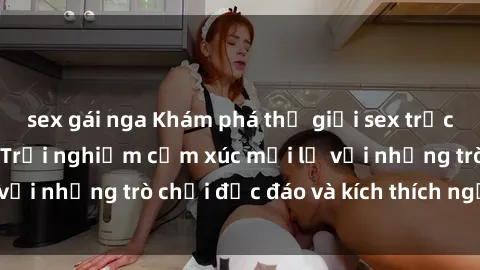 sex gái nga Khám phá thế giới sex trực tuyến: Hơn tuổi? Trải nghiệm cảm xúc mới lạ với những trò chơi độc đáo và kích thích người lớn