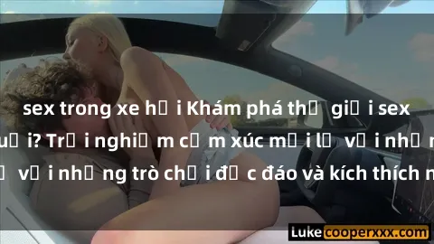 sex trong xe hơi Khám phá thế giới sex trực tuyến: Hơn tuổi? Trải nghiệm cảm xúc mới lạ với những trò chơi độc đáo và kích thích người lớn