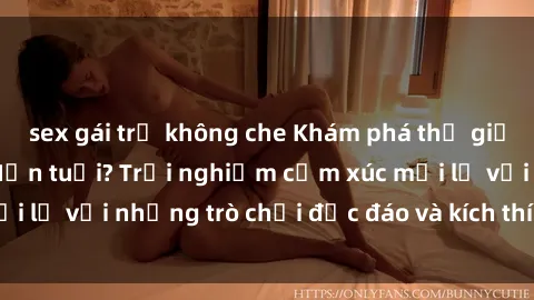 sex gái trẻ không che Khám phá thế giới sex trực tuyến: Hơn tuổi? Trải nghiệm cảm xúc mới lạ với những trò chơi độc đáo và kích thích người lớn
