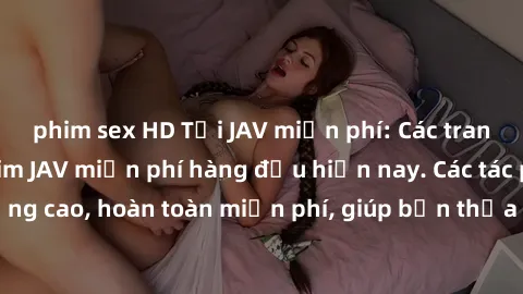 phim sex HD Tải JAV miễn phí: Các trang web cung cấp phim JAV miễn phí hàng đầu hiện nay. Các tác phẩm chất lượng cao, hoàn toàn miễn phí, giúp bạn thỏa mãn niềm đam mê mà không tốn kém.