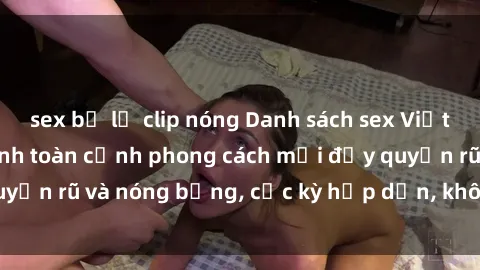 sex bị lộ clip nóng Danh sách sex Việt Nam không che - Ảnh toàn cảnh phong cách mới đầy quyến rũ và nóng bỏng, cực kỳ hấp dẫn, không thể bỏ qua!