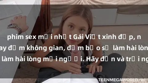 phim sex mới nhất Gái Việt xinh đẹp, nồng nàn làm tình say đắm không gian, đảm bảo sẽ làm hài lòng mọi người. Hãy đến và trải nghiệm ngay!