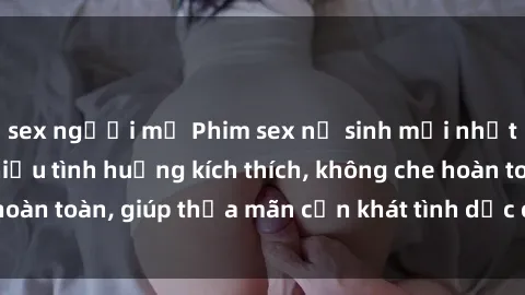 sex người mỹ Phim sex nữ sinh mới nhất: Trải nghiệm nhiều tình huống kích thích, không che hoàn toàn, giúp thỏa mãn cơn khát tình dục của các bạn trẻ