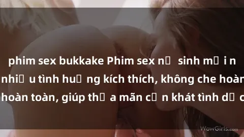 phim sex bukkake Phim sex nữ sinh mới nhất: Trải nghiệm nhiều tình huống kích thích, không che hoàn toàn, giúp thỏa mãn cơn khát tình dục của các bạn trẻ