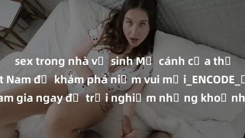 sex trong nhà vệ sinh Mở cánh cửa thế giới sex MILF Việt Nam để khám phá niềm vui mới_ENCODE_. Hãy tham gia ngay để trải nghiệm những khoảnh khắc đầy kích thích và đam mê.