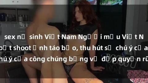 sex nữ sinh Việt Nam Người mẫu Việt Nam gây sốt với loạt shoot ảnh táo bạo, thu hút sự chú ý của công chúng bằng vẻ đẹp quyến rũ và gợi cảm.