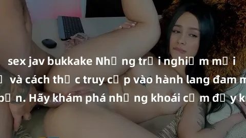 sex jav bukkake Những trải nghiệm mới lạ với sex tập thể và cách thức truy cập vào hành lang đam mê của bạn. Hãy khám phá những khoái cảm đầy kích thích với tập thể hấp dẫn!