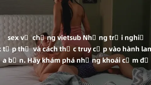 sex vợ chồng vietsub Những trải nghiệm mới lạ với sex tập thể và cách thức truy cập vào hành lang đam mê của bạn. Hãy khám phá những khoái cảm đầy kích thích với tập thể hấp dẫn!