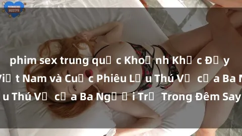 phim sex trung quốc Khoảnh Khắc Đầy Kịch Tính: Sex  Việt Nam và Cuộc Phiêu Lưu Thú Vị của Ba Người Trẻ Trong Đêm Say Đắm