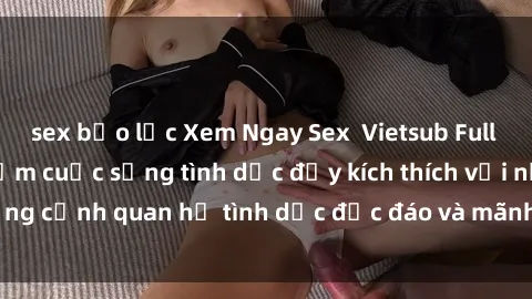 sex bạo lực Xem Ngay Sex  Vietsub Full HD - Cùng trải nghiệm cuộc sống tình dục đầy kích thích với những cảnh quan hệ tình dục độc đáo và mãnh liệt trong bộ phim này!