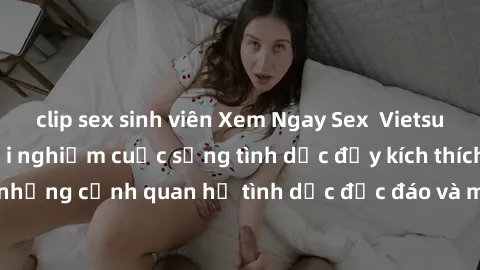 clip sex sinh viên Xem Ngay Sex  Vietsub Full HD - Cùng trải nghiệm cuộc sống tình dục đầy kích thích với những cảnh quan hệ tình dục độc đáo và mãnh liệt trong bộ phim này!