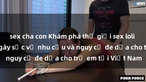sex cha con Khám phá thế giới sex loli Việt Nam: Sự thật gây sốc về nhu cầu và nguy cơ đe dọa cho trẻ em tại Việt Nam