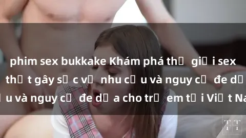 phim sex bukkake Khám phá thế giới sex loli Việt Nam: Sự thật gây sốc về nhu cầu và nguy cơ đe dọa cho trẻ em tại Việt Nam