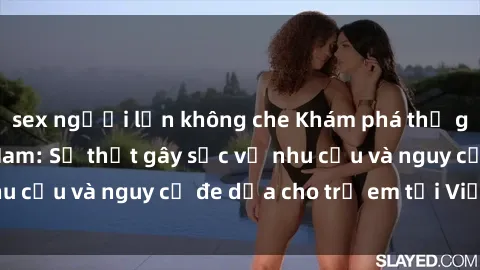sex người lớn không che Khám phá thế giới sex loli Việt Nam: Sự thật gây sốc về nhu cầu và nguy cơ đe dọa cho trẻ em tại Việt Nam