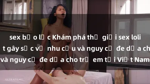 sex bạo lực Khám phá thế giới sex loli Việt Nam: Sự thật gây sốc về nhu cầu và nguy cơ đe dọa cho trẻ em tại Việt Nam