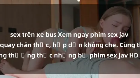 sex trên xe bus Xem ngay phim sex jav HD với những cảnh quay chân thực, hấp dẫn không che. Cùng thưởng thức những bộ phim sex jav HD hot nhất hiện nay!